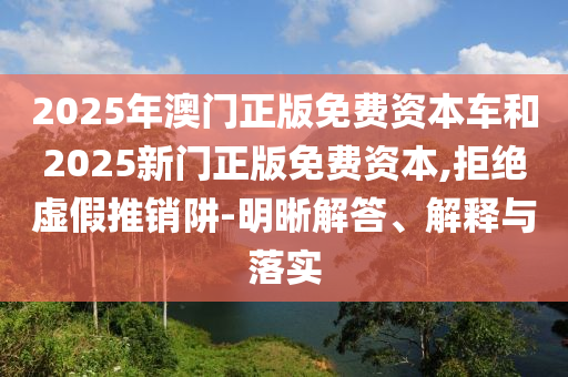 2025年澳門正版免費資本車和2025新門正版免費資本,拒絕虛假推銷阱-明晰解答、解釋與落實